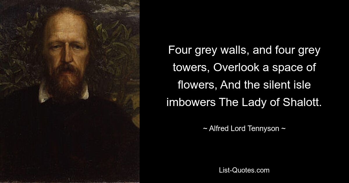 Four grey walls, and four grey towers, Overlook a space of flowers, And the silent isle imbowers The Lady of Shalott. — © Alfred Lord Tennyson