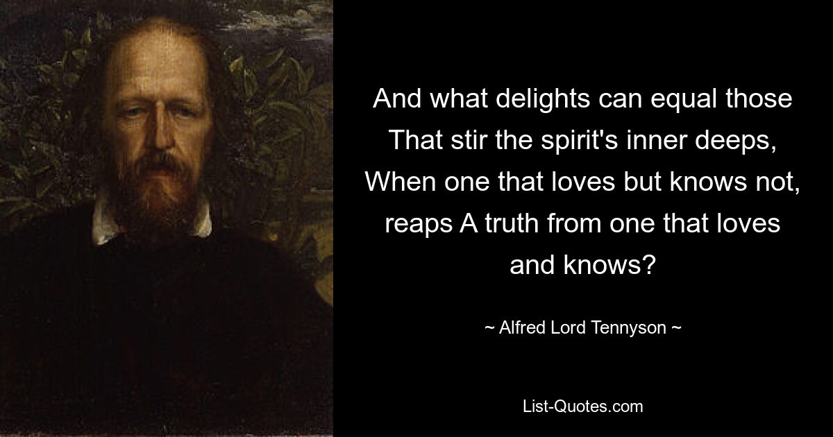 And what delights can equal those That stir the spirit's inner deeps, When one that loves but knows not, reaps A truth from one that loves and knows? — © Alfred Lord Tennyson