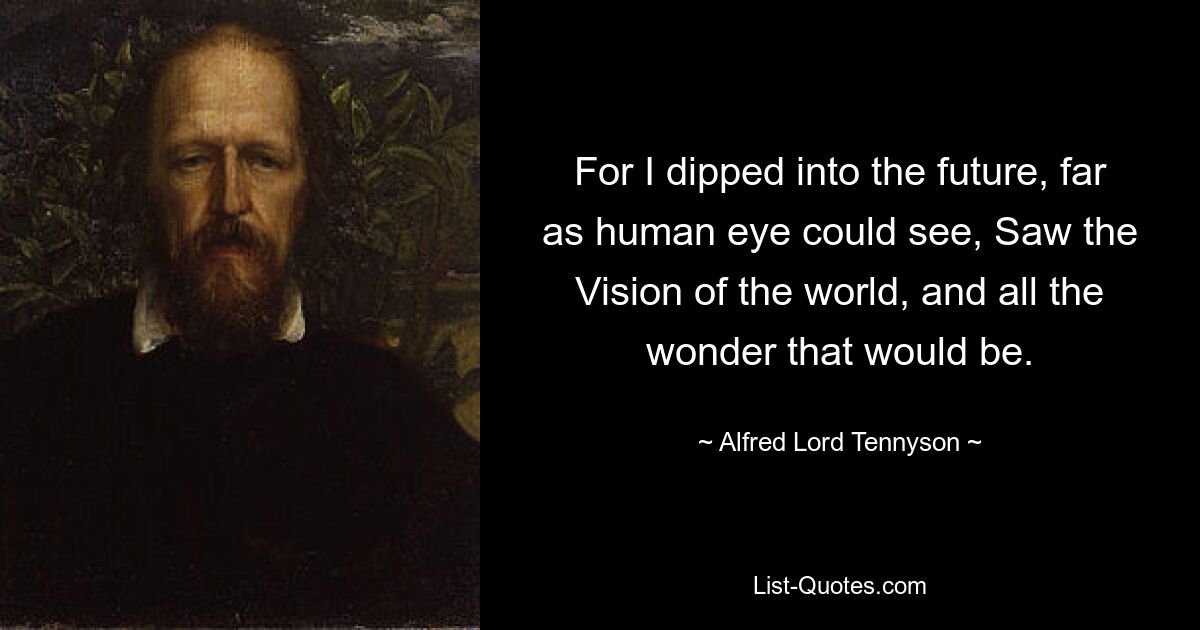 For I dipped into the future, far as human eye could see, Saw the Vision of the world, and all the wonder that would be. — © Alfred Lord Tennyson