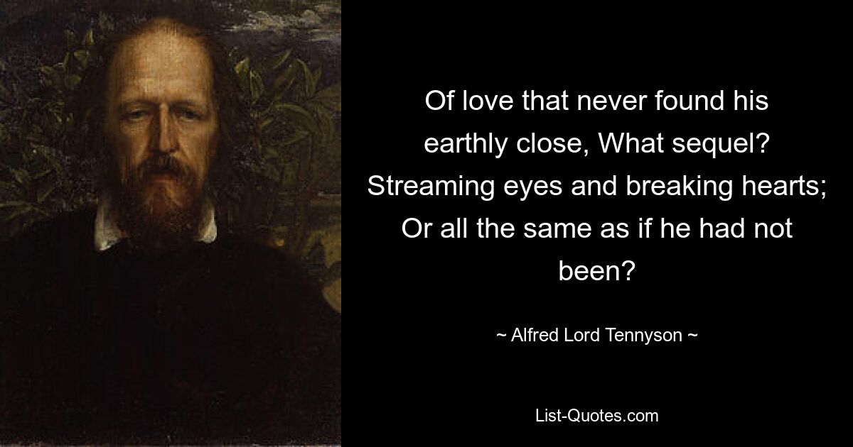 Of love that never found his earthly close, What sequel? Streaming eyes and breaking hearts; Or all the same as if he had not been? — © Alfred Lord Tennyson