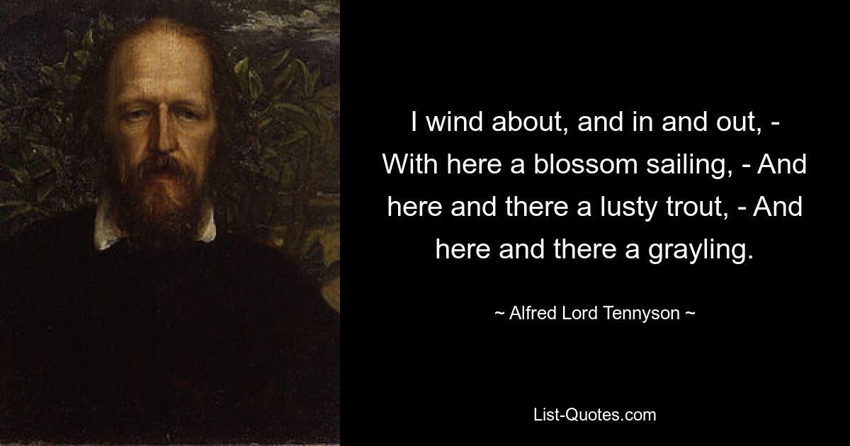 I wind about, and in and out, - With here a blossom sailing, - And here and there a lusty trout, - And here and there a grayling. — © Alfred Lord Tennyson