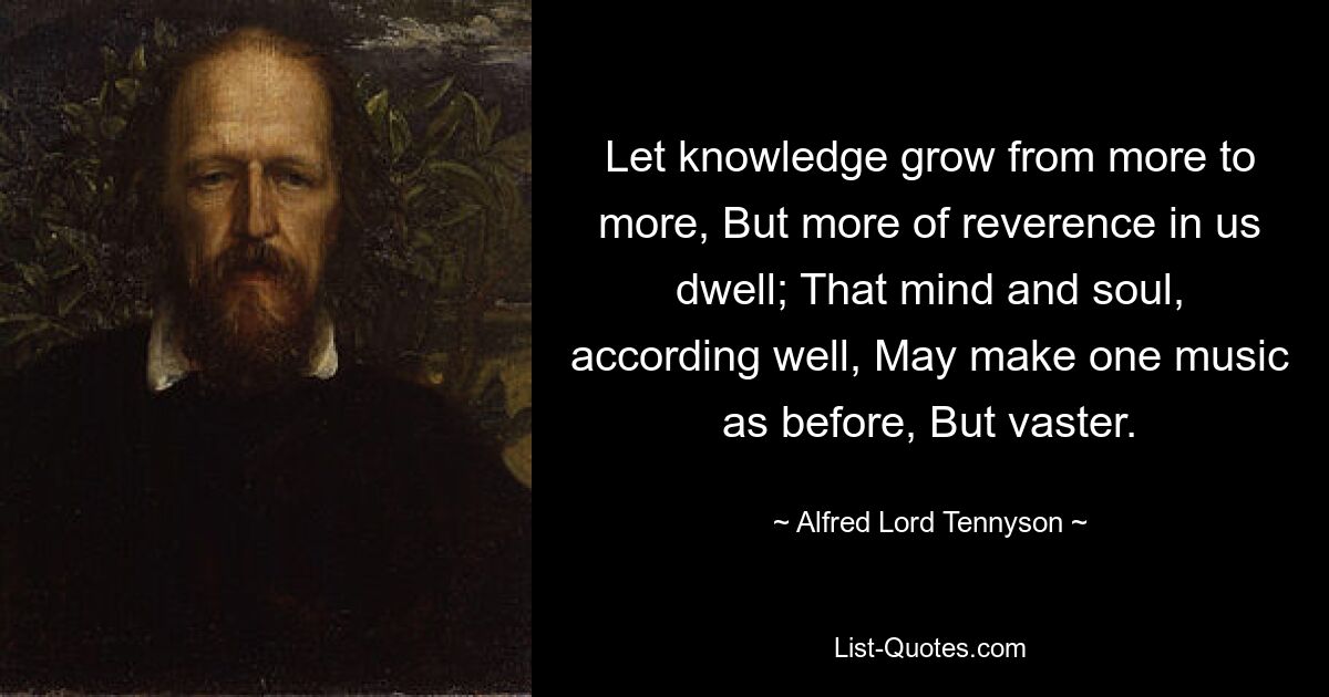 Let knowledge grow from more to more, But more of reverence in us dwell; That mind and soul, according well, May make one music as before, But vaster. — © Alfred Lord Tennyson