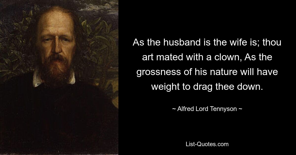 As the husband is the wife is; thou art mated with a clown, As the grossness of his nature will have weight to drag thee down. — © Alfred Lord Tennyson