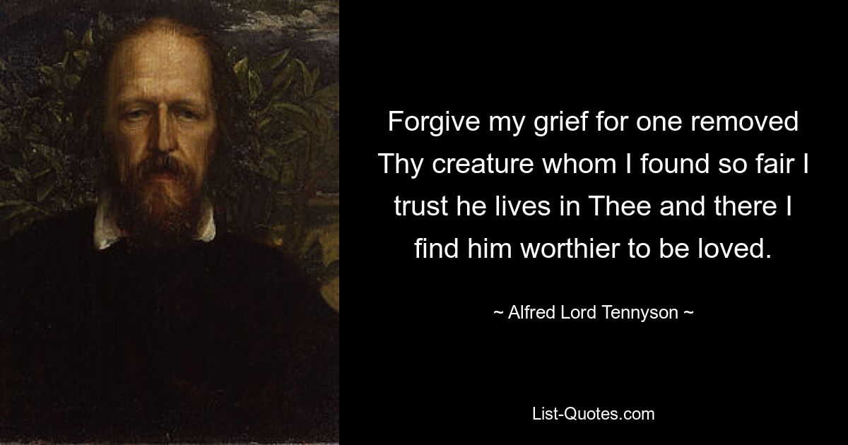 Forgive my grief for one removed Thy creature whom I found so fair I trust he lives in Thee and there I find him worthier to be loved. — © Alfred Lord Tennyson