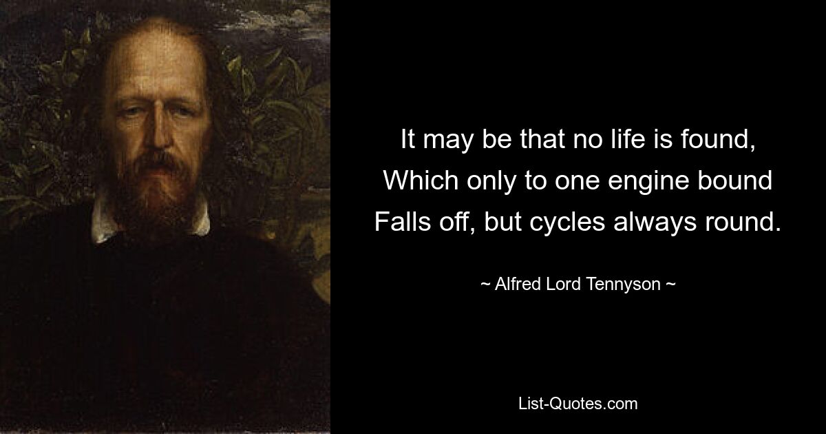 It may be that no life is found, Which only to one engine bound Falls off, but cycles always round. — © Alfred Lord Tennyson