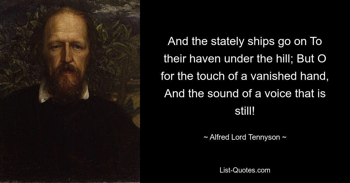 And the stately ships go on To their haven under the hill; But O for the touch of a vanished hand, And the sound of a voice that is still! — © Alfred Lord Tennyson