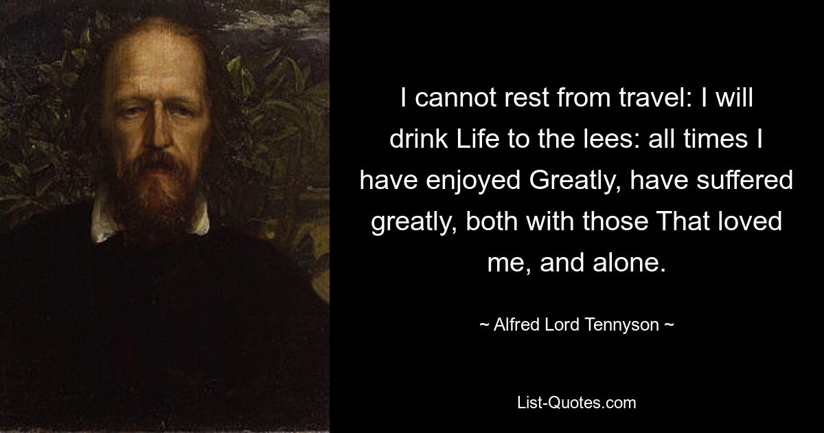 I cannot rest from travel: I will drink Life to the lees: all times I have enjoyed Greatly, have suffered greatly, both with those That loved me, and alone. — © Alfred Lord Tennyson