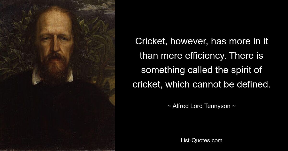 Cricket, however, has more in it than mere efficiency. There is something called the spirit of cricket, which cannot be defined. — © Alfred Lord Tennyson