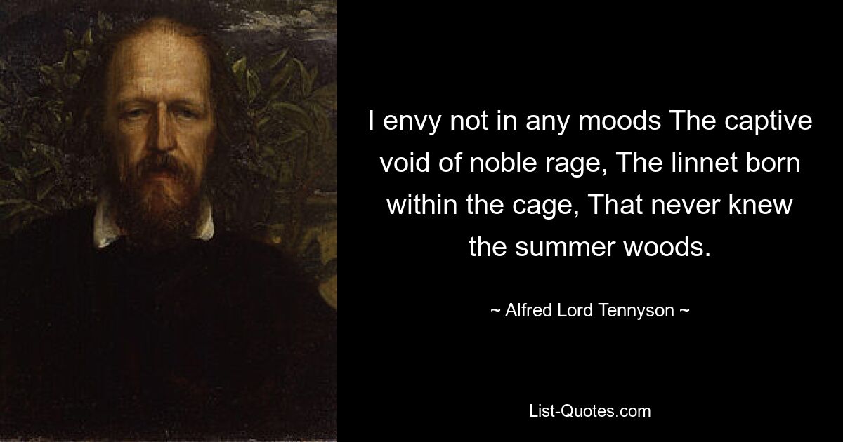 I envy not in any moods The captive void of noble rage, The linnet born within the cage, That never knew the summer woods. — © Alfred Lord Tennyson