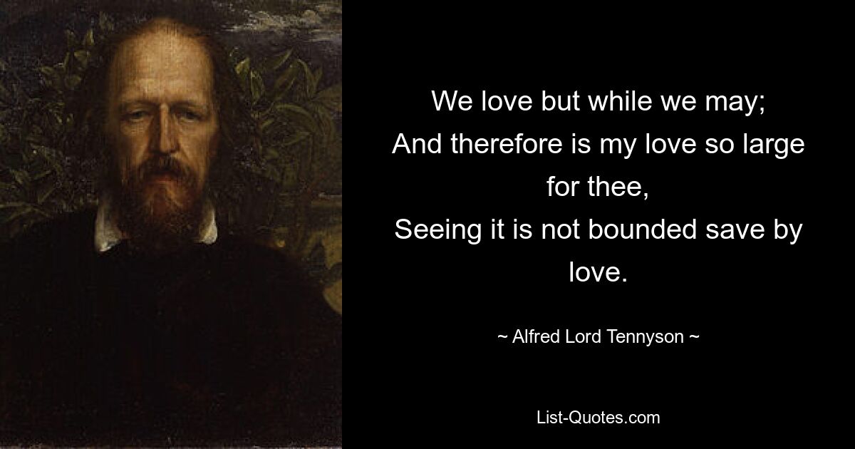 We love but while we may;
And therefore is my love so large for thee,
Seeing it is not bounded save by love. — © Alfred Lord Tennyson