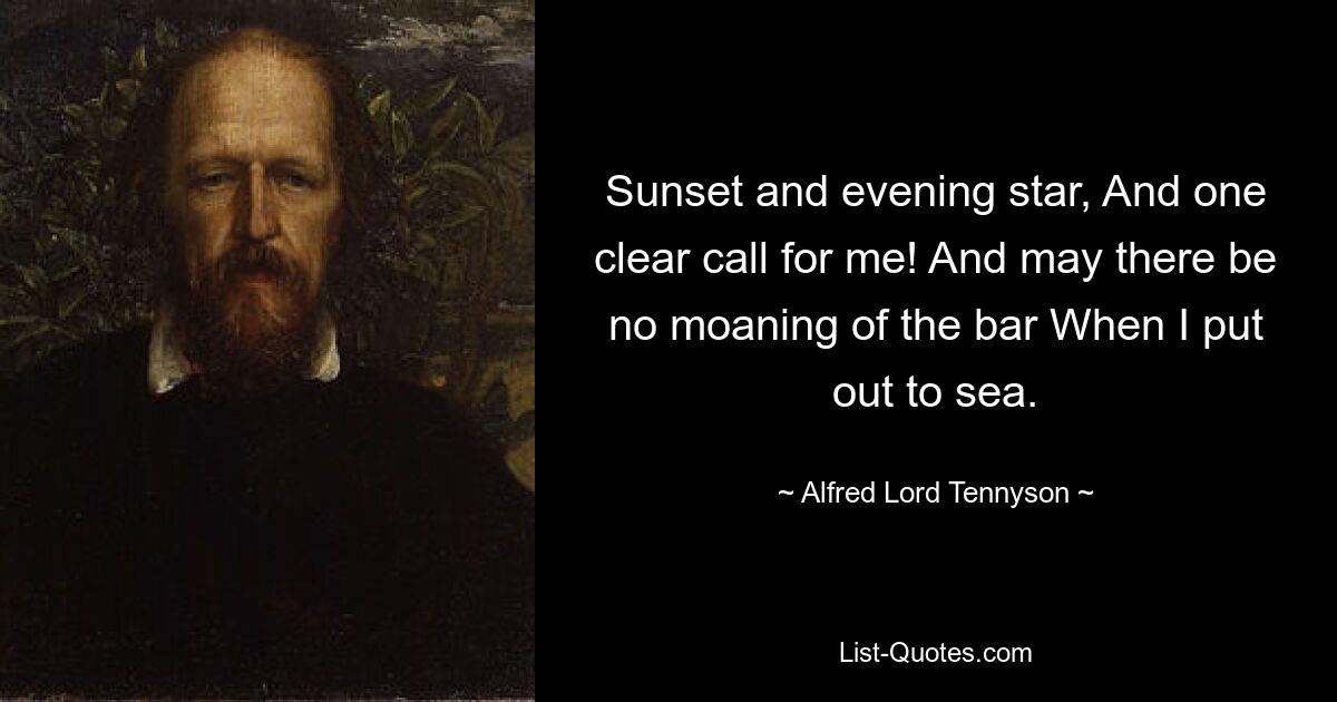 Sunset and evening star, And one clear call for me! And may there be no moaning of the bar When I put out to sea. — © Alfred Lord Tennyson