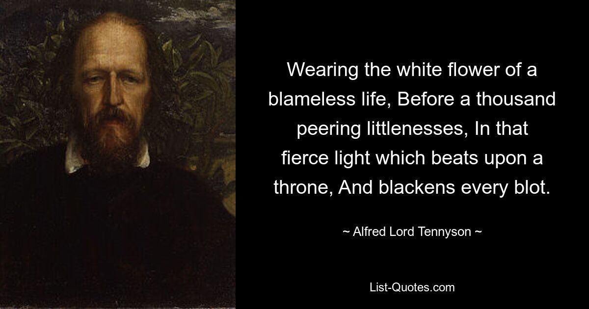 Wearing the white flower of a blameless life, Before a thousand peering littlenesses, In that fierce light which beats upon a throne, And blackens every blot. — © Alfred Lord Tennyson