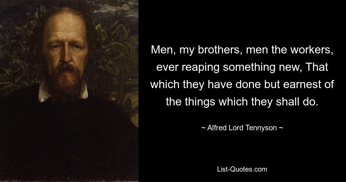 Men, my brothers, men the workers, ever reaping something new, That which they have done but earnest of the things which they shall do. — © Alfred Lord Tennyson