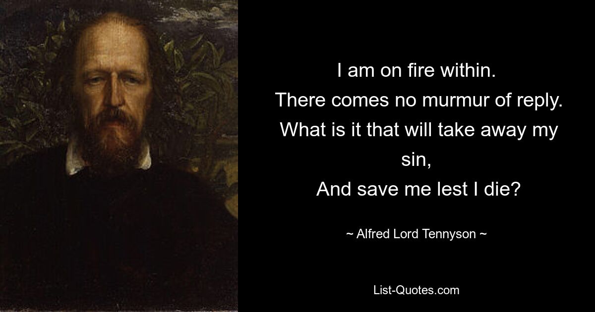 I am on fire within.
 There comes no murmur of reply.
 What is it that will take away my sin,
 And save me lest I die? — © Alfred Lord Tennyson