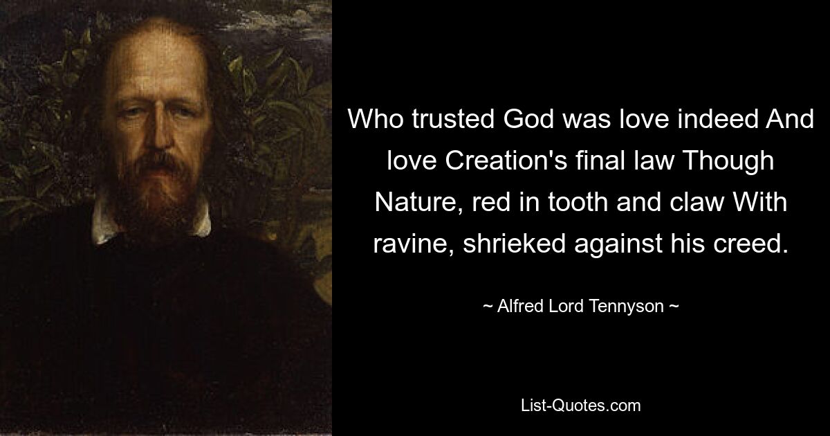 Who trusted God was love indeed And love Creation's final law Though Nature, red in tooth and claw With ravine, shrieked against his creed. — © Alfred Lord Tennyson