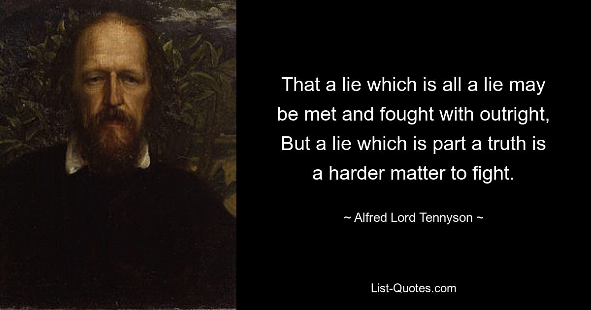 That a lie which is all a lie may be met and fought with outright, But a lie which is part a truth is a harder matter to fight. — © Alfred Lord Tennyson