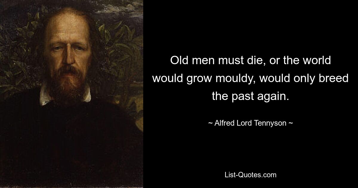 Old men must die, or the world would grow mouldy, would only breed the past again. — © Alfred Lord Tennyson