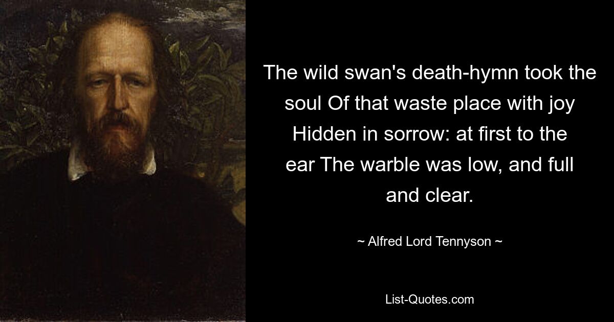 The wild swan's death-hymn took the soul Of that waste place with joy Hidden in sorrow: at first to the ear The warble was low, and full and clear. — © Alfred Lord Tennyson