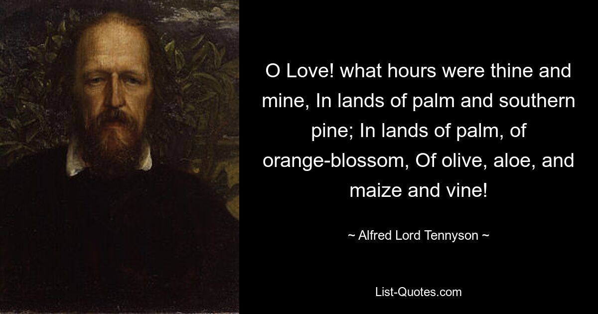 O Love! what hours were thine and mine, In lands of palm and southern pine; In lands of palm, of orange-blossom, Of olive, aloe, and maize and vine! — © Alfred Lord Tennyson