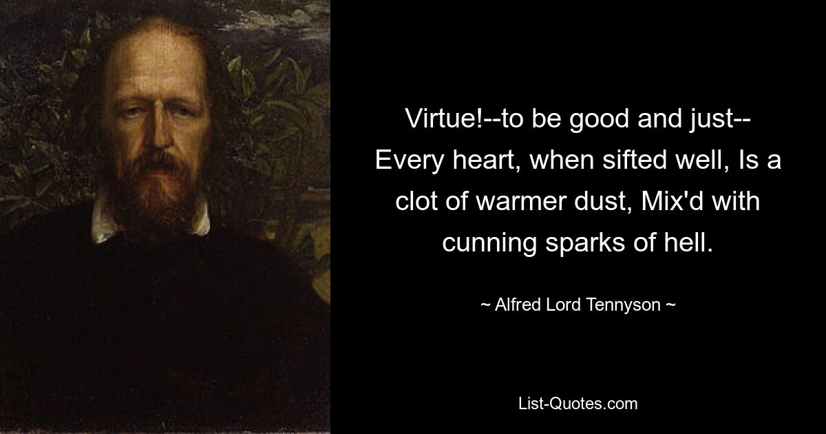 Virtue!--to be good and just-- Every heart, when sifted well, Is a clot of warmer dust, Mix'd with cunning sparks of hell. — © Alfred Lord Tennyson