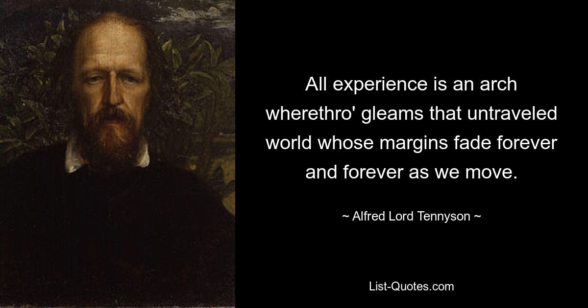 All experience is an arch wherethro' gleams that untraveled world whose margins fade forever and forever as we move. — © Alfred Lord Tennyson