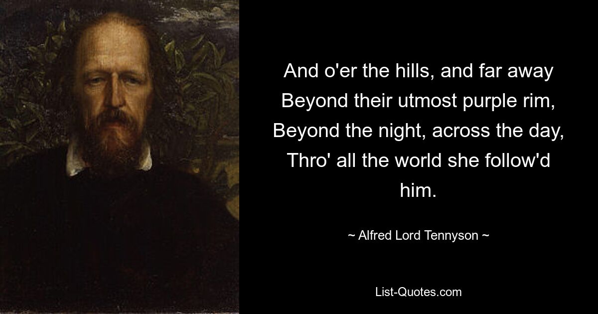 And o'er the hills, and far away Beyond their utmost purple rim, Beyond the night, across the day, Thro' all the world she follow'd him. — © Alfred Lord Tennyson