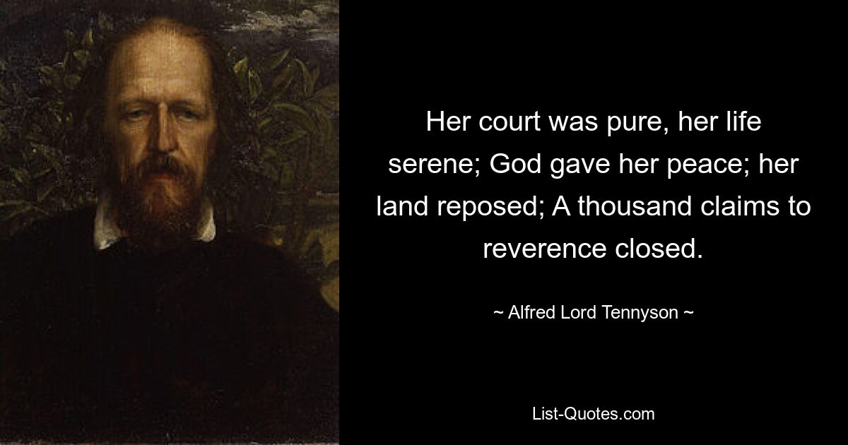 Her court was pure, her life serene; God gave her peace; her land reposed; A thousand claims to reverence closed. — © Alfred Lord Tennyson