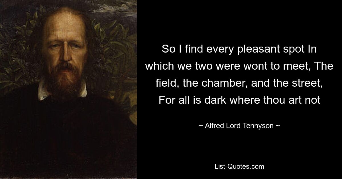 So I find every pleasant spot In which we two were wont to meet, The field, the chamber, and the street, For all is dark where thou art not — © Alfred Lord Tennyson