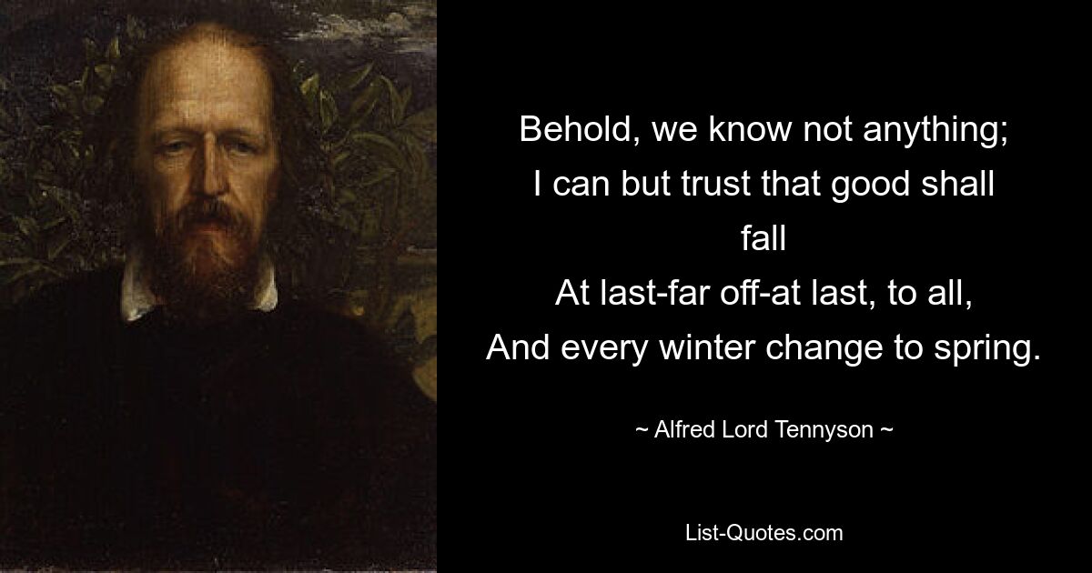 Behold, we know not anything;
I can but trust that good shall fall
At last-far off-at last, to all,
And every winter change to spring. — © Alfred Lord Tennyson