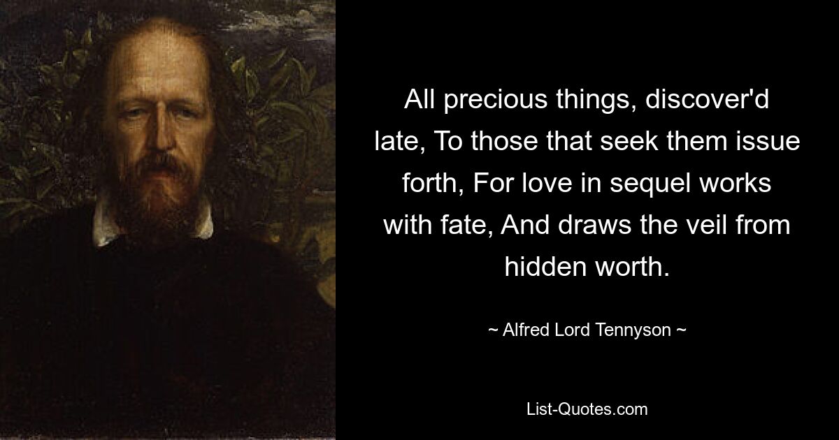 All precious things, discover'd late, To those that seek them issue forth, For love in sequel works with fate, And draws the veil from hidden worth. — © Alfred Lord Tennyson