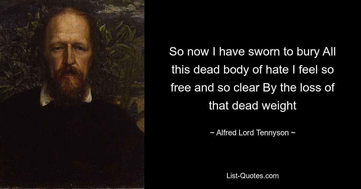 So now I have sworn to bury All this dead body of hate I feel so free and so clear By the loss of that dead weight — © Alfred Lord Tennyson