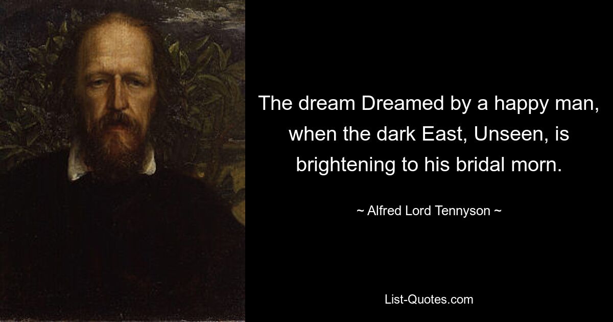 The dream Dreamed by a happy man, when the dark East, Unseen, is brightening to his bridal morn. — © Alfred Lord Tennyson