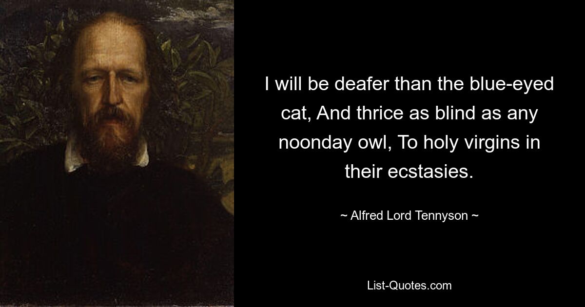 I will be deafer than the blue-eyed cat, And thrice as blind as any noonday owl, To holy virgins in their ecstasies. — © Alfred Lord Tennyson