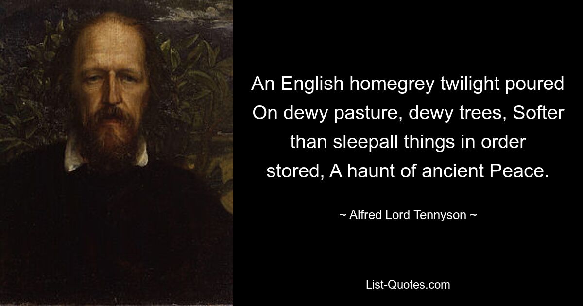 An English homegrey twilight poured On dewy pasture, dewy trees, Softer than sleepall things in order stored, A haunt of ancient Peace. — © Alfred Lord Tennyson