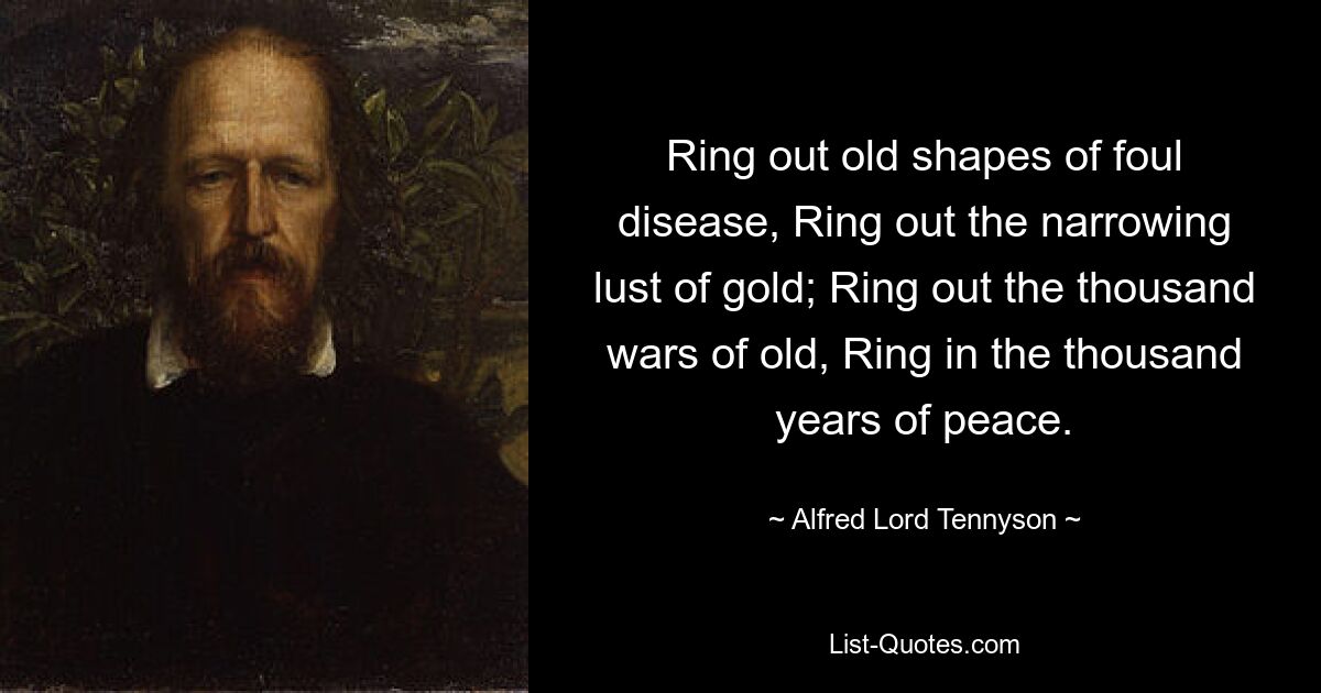 Ring out old shapes of foul disease, Ring out the narrowing lust of gold; Ring out the thousand wars of old, Ring in the thousand years of peace. — © Alfred Lord Tennyson