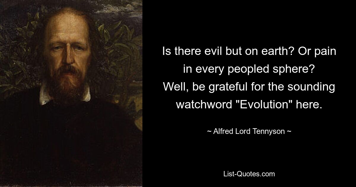 Is there evil but on earth? Or pain in every peopled sphere?
Well, be grateful for the sounding watchword "Evolution" here. — © Alfred Lord Tennyson