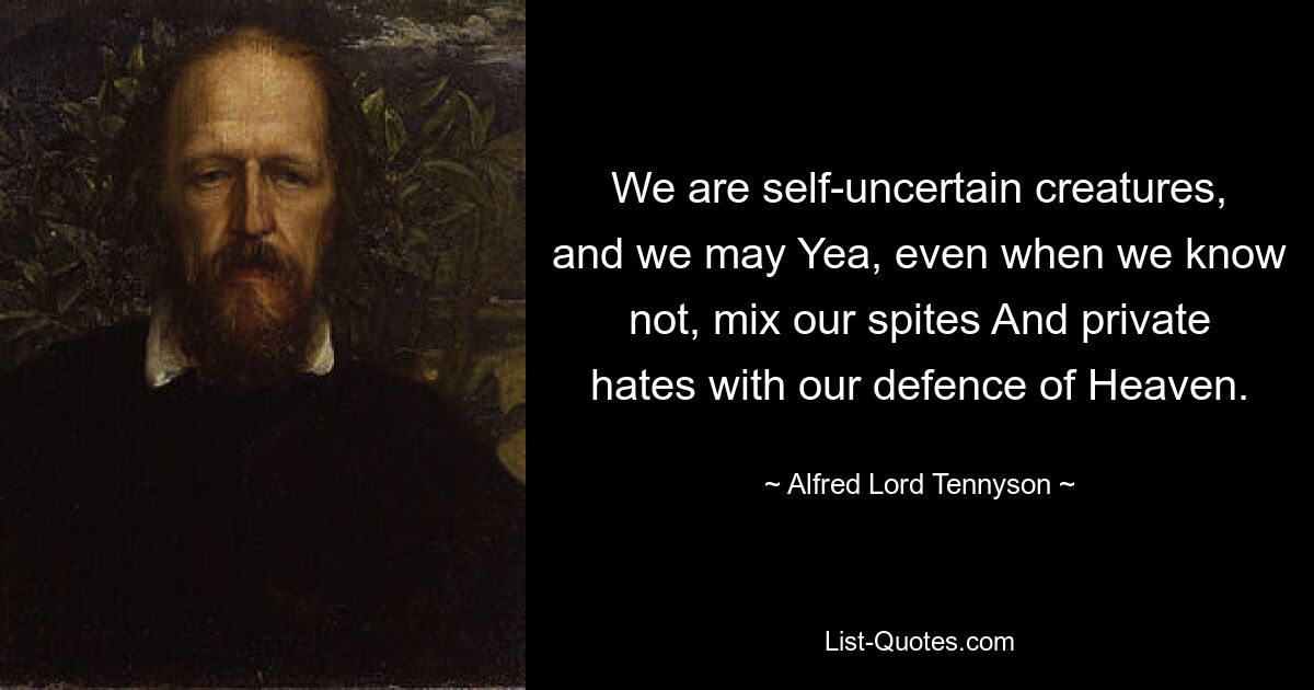 We are self-uncertain creatures, and we may Yea, even when we know not, mix our spites And private hates with our defence of Heaven. — © Alfred Lord Tennyson