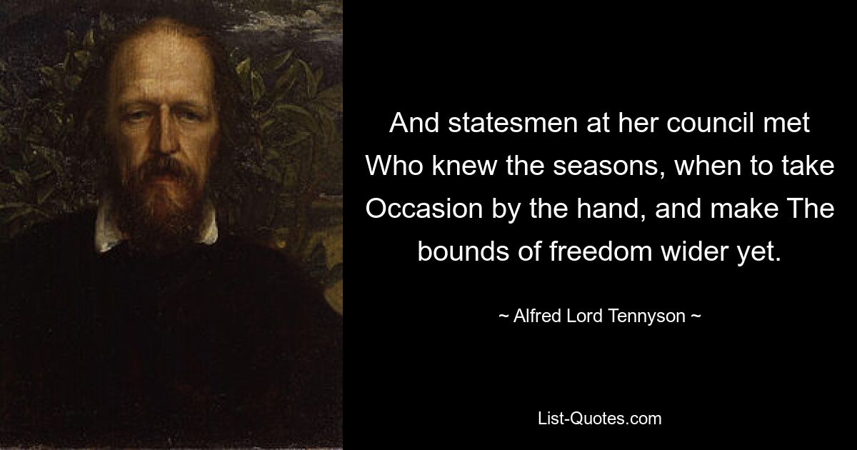 And statesmen at her council met Who knew the seasons, when to take Occasion by the hand, and make The bounds of freedom wider yet. — © Alfred Lord Tennyson