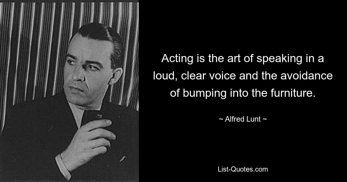 Acting is the art of speaking in a loud, clear voice and the avoidance of bumping into the furniture. — © Alfred Lunt