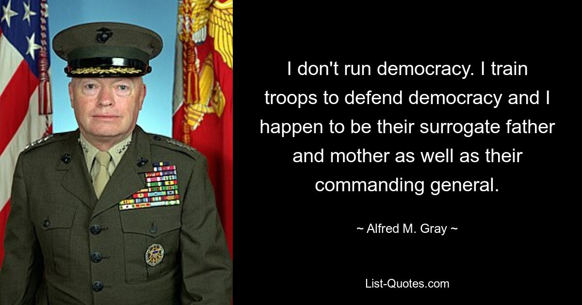 I don't run democracy. I train troops to defend democracy and I happen to be their surrogate father and mother as well as their commanding general. — © Alfred M. Gray