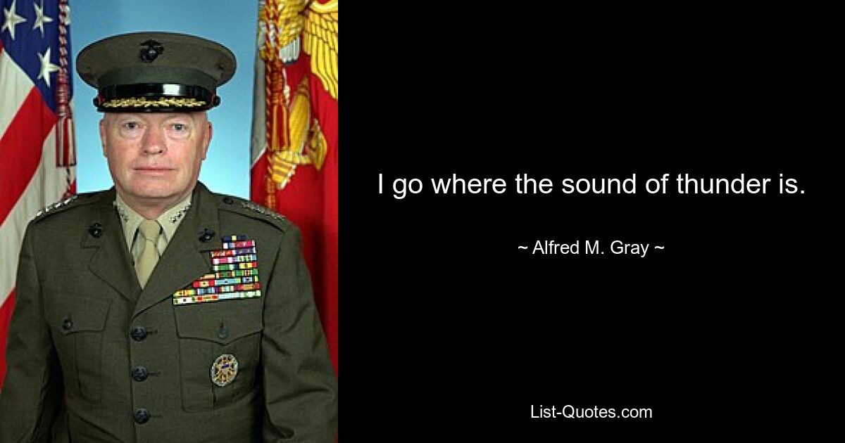 I go where the sound of thunder is. — © Alfred M. Gray