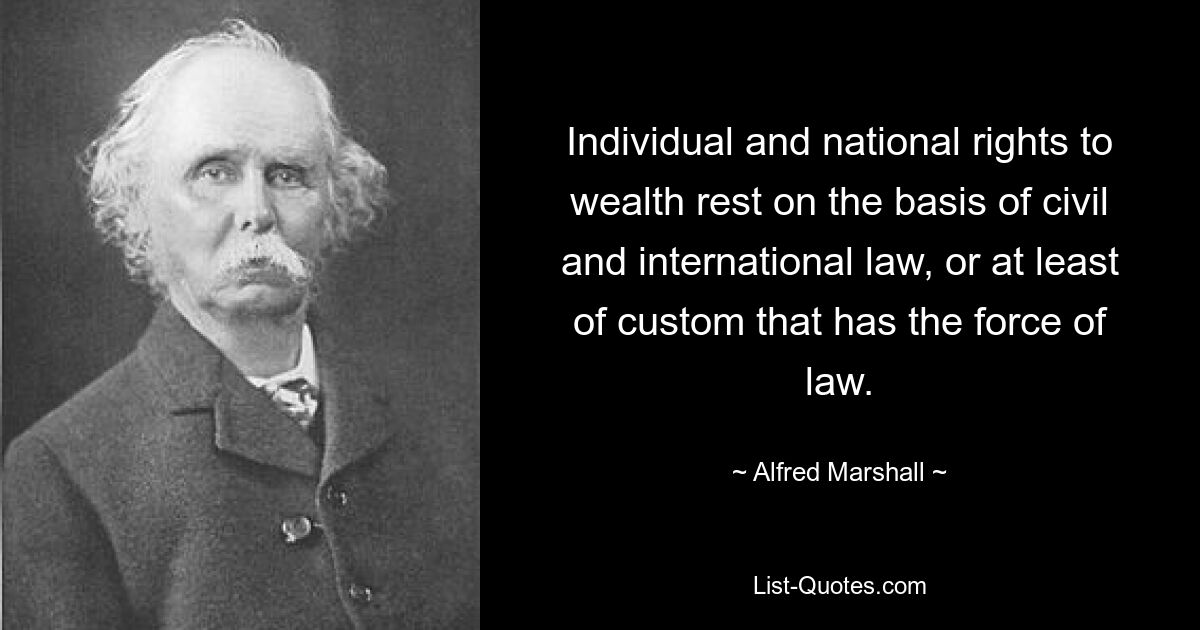 Individual and national rights to wealth rest on the basis of civil and international law, or at least of custom that has the force of law. — © Alfred Marshall