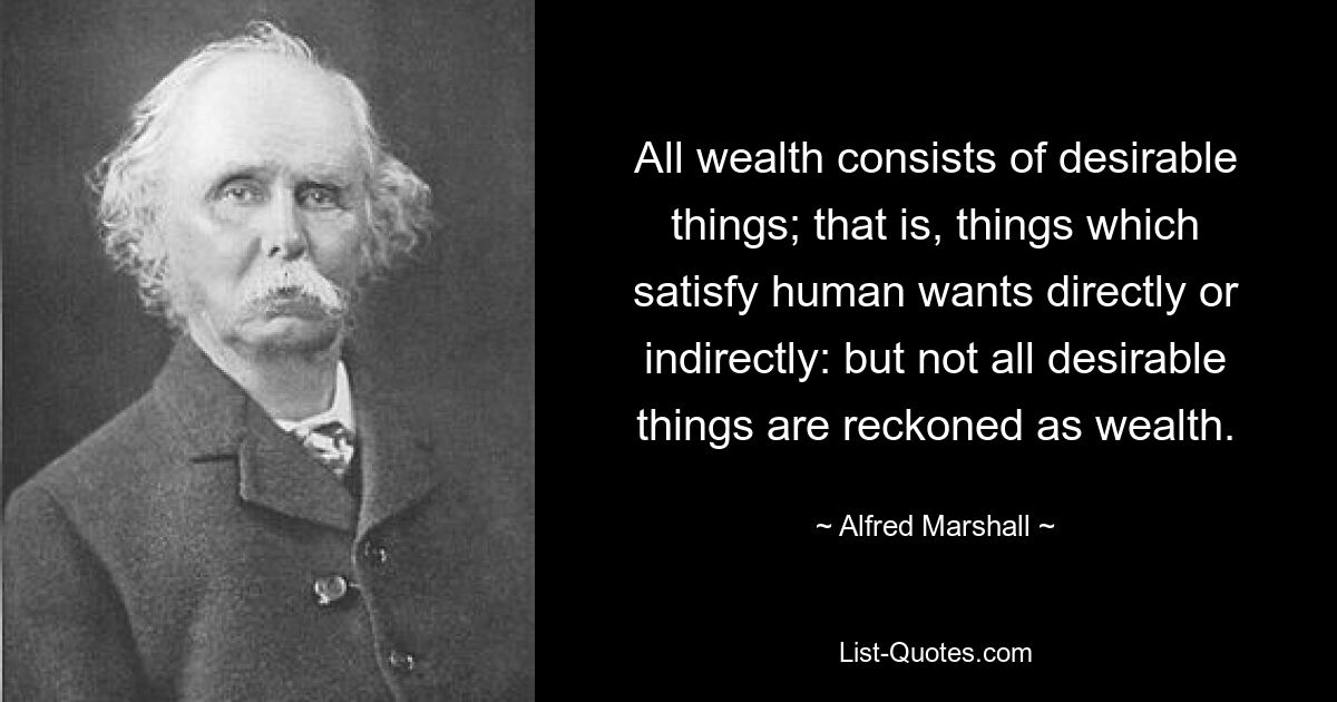 All wealth consists of desirable things; that is, things which satisfy human wants directly or indirectly: but not all desirable things are reckoned as wealth. — © Alfred Marshall