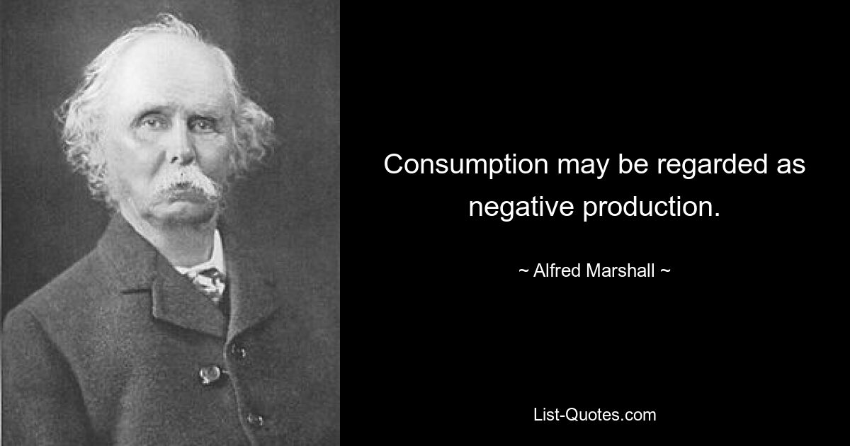 Consumption may be regarded as negative production. — © Alfred Marshall