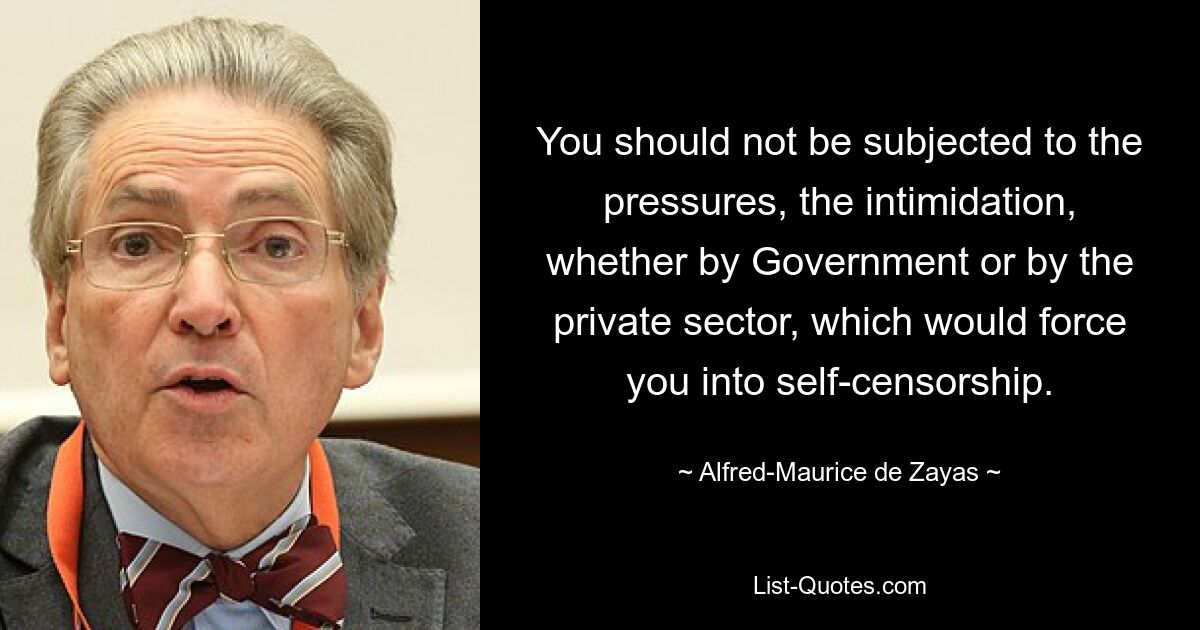 You should not be subjected to the pressures, the intimidation, whether by Government or by the private sector, which would force you into self-censorship. — © Alfred-Maurice de Zayas