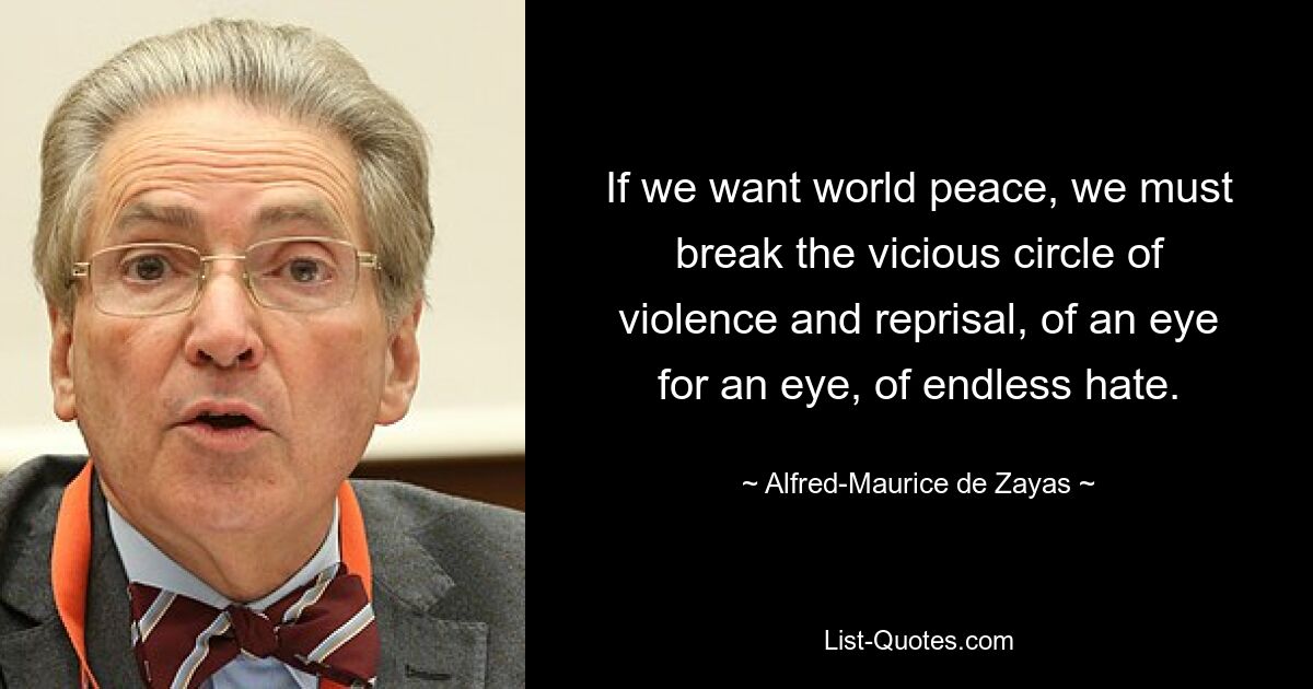 If we want world peace, we must break the vicious circle of violence and reprisal, of an eye for an eye, of endless hate. — © Alfred-Maurice de Zayas