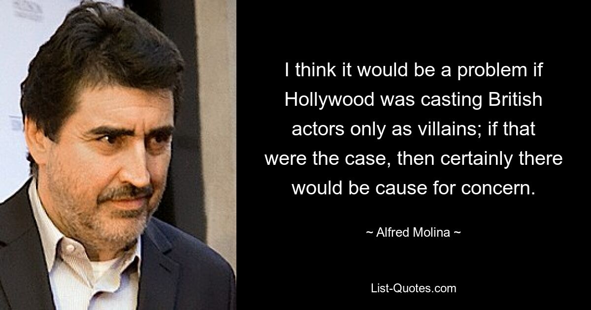 I think it would be a problem if Hollywood was casting British actors only as villains; if that were the case, then certainly there would be cause for concern. — © Alfred Molina