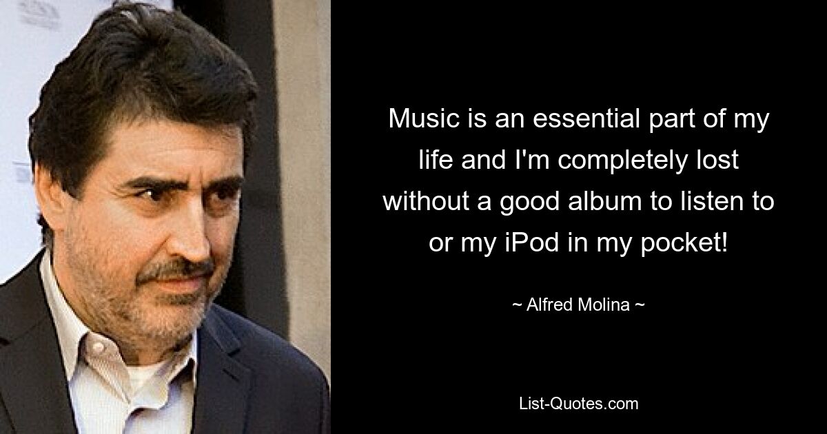 Music is an essential part of my life and I'm completely lost without a good album to listen to or my iPod in my pocket! — © Alfred Molina