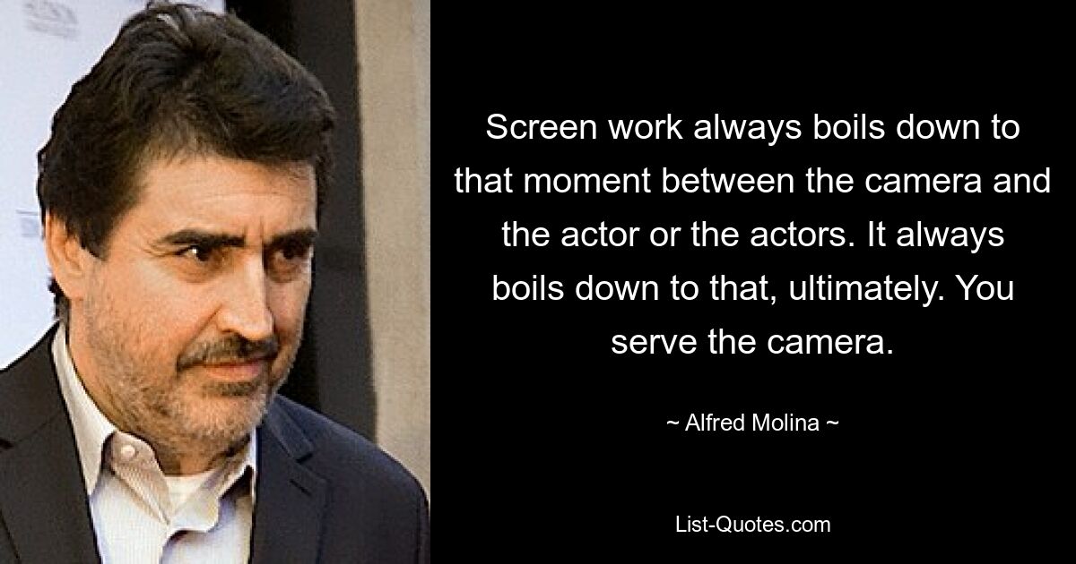 Screen work always boils down to that moment between the camera and the actor or the actors. It always boils down to that, ultimately. You serve the camera. — © Alfred Molina