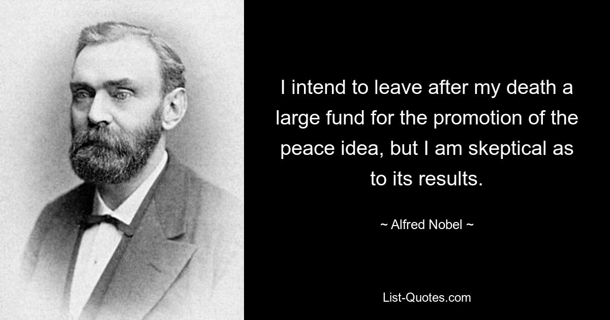 I intend to leave after my death a large fund for the promotion of the peace idea, but I am skeptical as to its results. — © Alfred Nobel